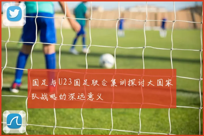 国足与U23国足联合集训探讨大国家队战略的深远意义