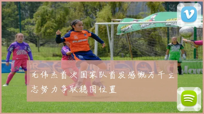 毛伟杰首次国家队首发感慨万千立志努力争取稳固位置