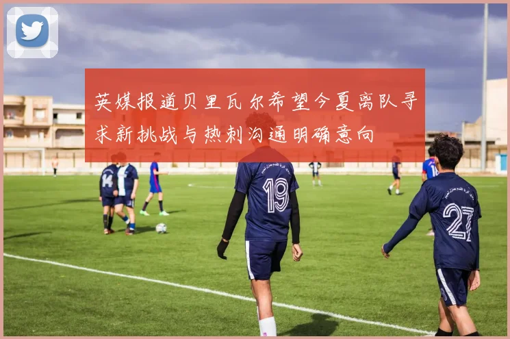 英媒报道贝里瓦尔希望今夏离队寻求新挑战与热刺沟通明确意向