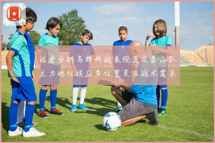 记者分析乌郎两战表现奠定泰山队主力地位适应多位置灵活战术需求