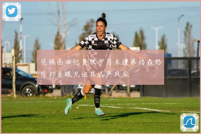 范佩西回忆曼联岁月未遭弗格森怒斥却亲眼见证其威严风采