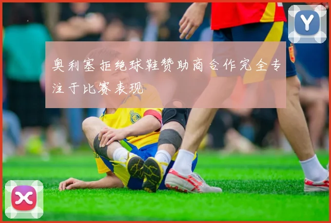 奥利塞拒绝球鞋赞助商合作完全专注于比赛表现