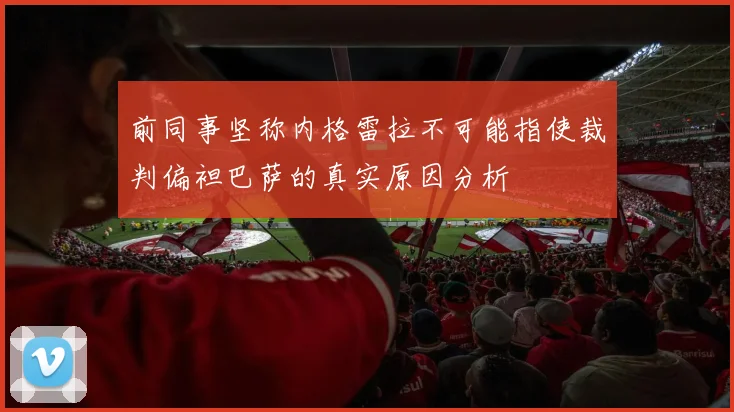 前同事坚称内格雷拉不可能指使裁判偏袒巴萨的真实原因分析