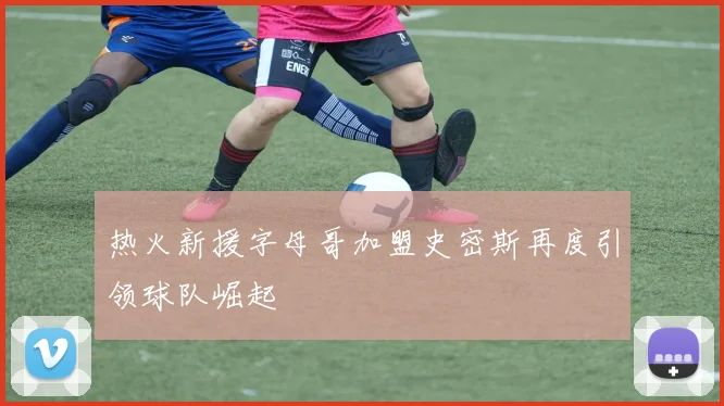 热火新援字母哥加盟史密斯再度引领球队崛起