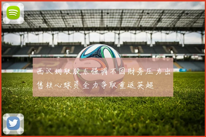 西汉姆联股东强调不因财务压力出售核心球员全力争取重返英超