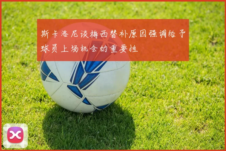 斯卡洛尼谈梅西替补原因强调给予球员上场机会的重要性