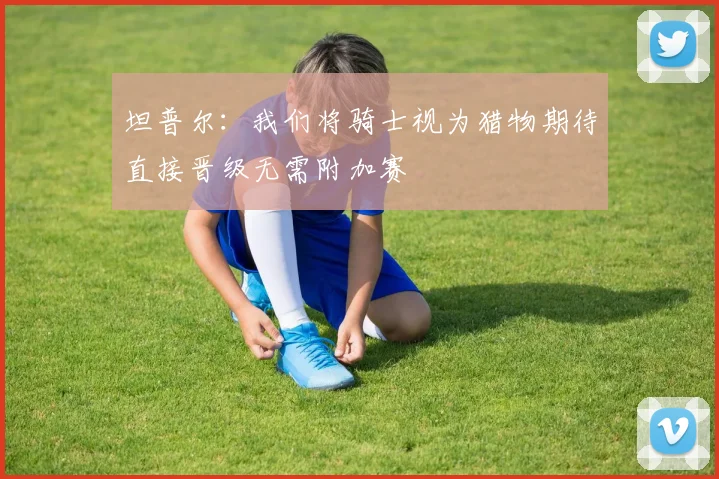 坦普尔：我们将骑士视为猎物期待直接晋级无需附加赛