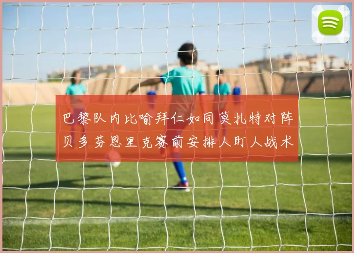 巴黎队内比喻拜仁如同莫扎特对阵贝多芬恩里克赛前安排人盯人战术