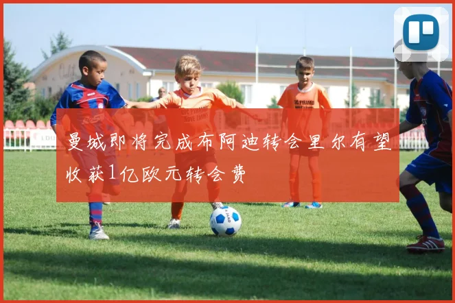 曼城即将完成布阿迪转会里尔有望收获1亿欧元转会费