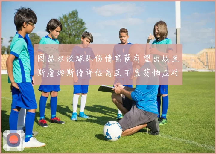 图赫尔谈球队伤情宽萨有望出战里斯詹姆斯待评估高反不靠药物应对