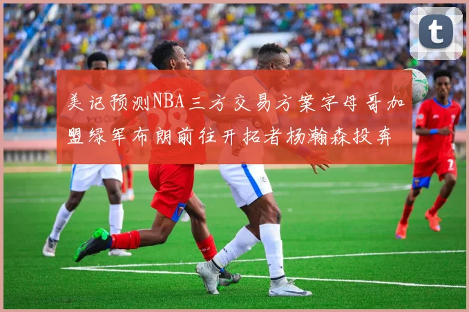 美记预测NBA三方交易方案字母哥加盟绿军布朗前往开拓者杨瀚森投奔雄鹿