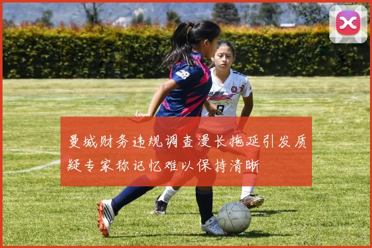 曼城财务违规调查漫长拖延引发质疑专家称记忆难以保持清晰