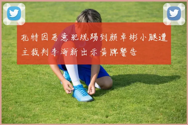 孔特因恶意犯规踢到颜卓彬小腿遭主裁判李海新出示黄牌警告
