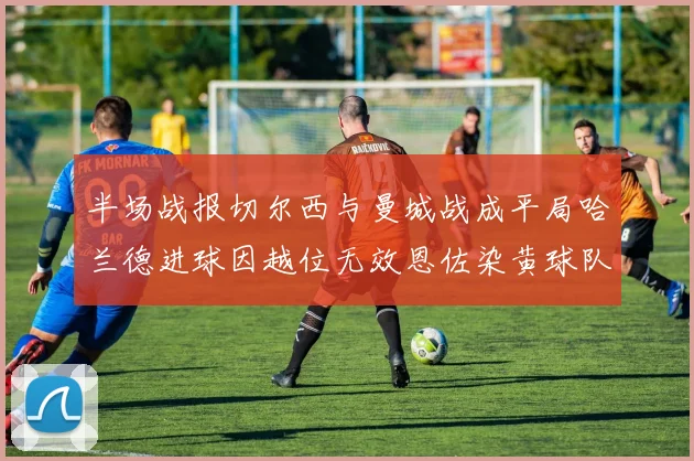 半场战报切尔西与曼城战成平局哈兰德进球因越位无效恩佐染黄球队表现低迷
