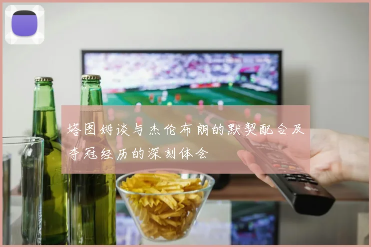 塔图姆谈与杰伦布朗的默契配合及夺冠经历的深刻体会