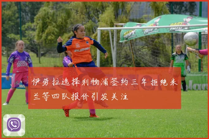 伊劳拉选择利物浦签约三年拒绝米兰等四队报价引发关注