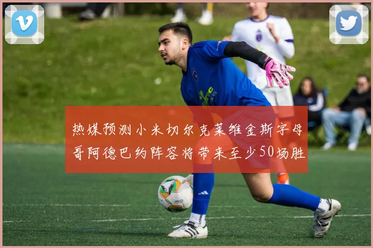 热媒预测小米切尔克莱维金斯字母哥阿德巴约阵容将带来至少50场胜利